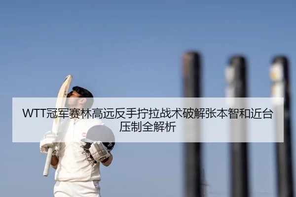 WTT冠军赛林高远反手拧拉战术破解张本智和近台压制全解析