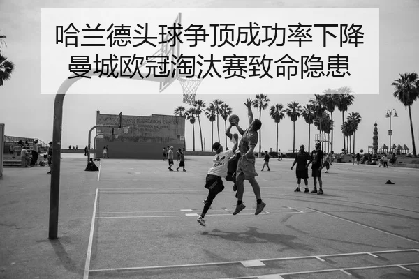 哈兰德头球争顶成功率下降 曼城欧冠淘汰赛致命隐患