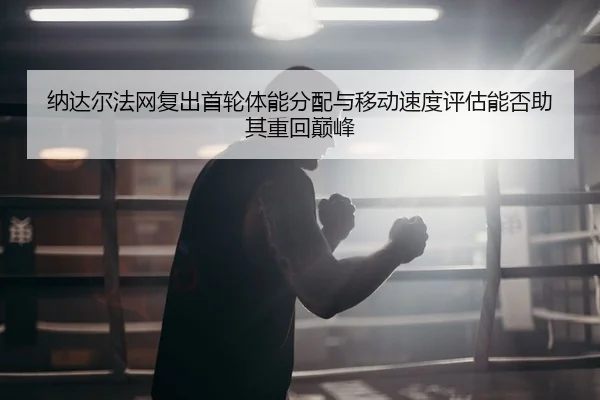 纳达尔法网复出首轮体能分配与移动速度评估能否助其重回巅峰
